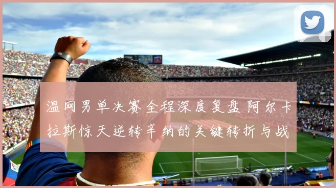 温网男单决赛全程深度复盘 阿尔卡拉斯惊天逆转辛纳的关键转折与战术博弈