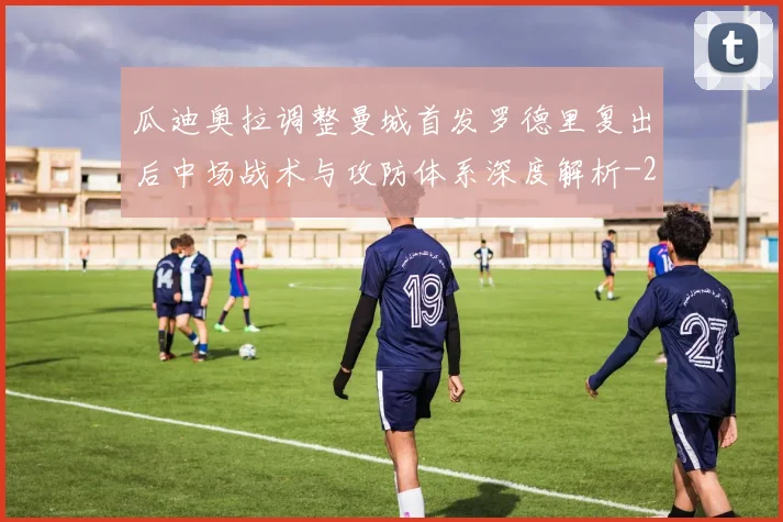 瓜迪奥拉调整曼城首发罗德里复出后中场战术与攻防体系深度解析