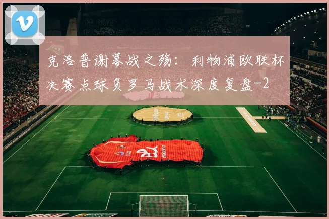 克洛普谢幕战之殇：利物浦欧联杯决赛点球负罗马战术深度复盘