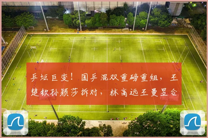 乒坛巨变！国乒混双重磅重组，王楚钦孙颖莎拆对，林高远王曼昱合练启新篇