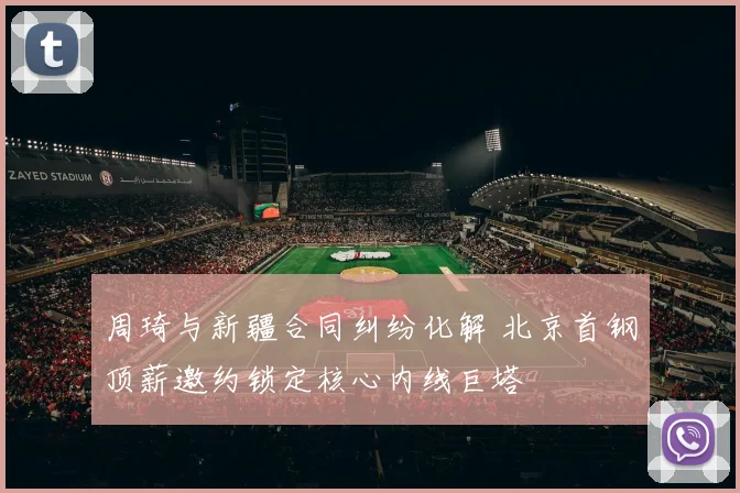 周琦与新疆合同纠纷化解 北京首钢顶薪邀约锁定核心内线巨塔