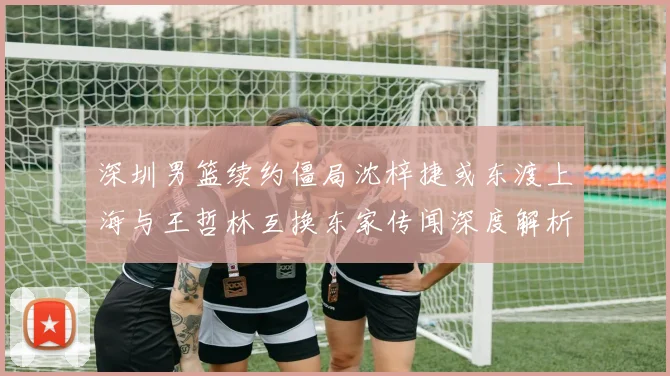 深圳男篮续约僵局沈梓捷或东渡上海与王哲林互换东家传闻深度解析