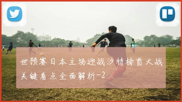 世预赛日本主场迎战沙特榜首大战关键看点全面解析
