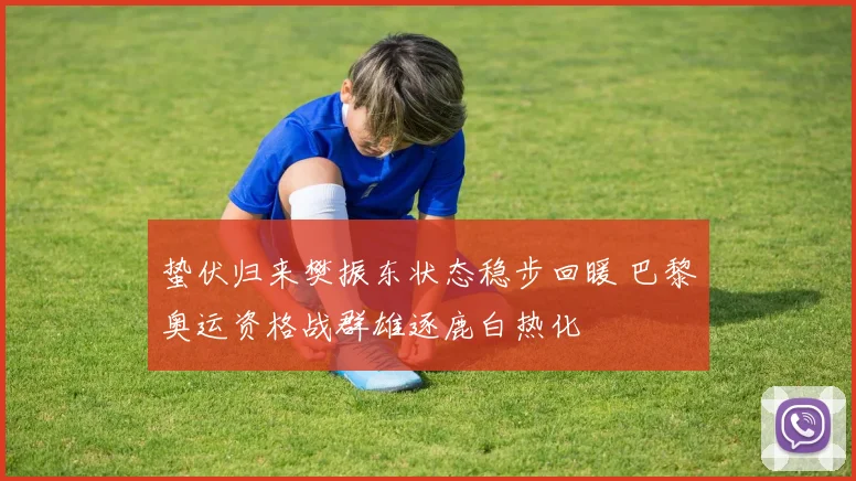 蛰伏归来樊振东状态稳步回暖 巴黎奥运资格战群雄逐鹿白热化