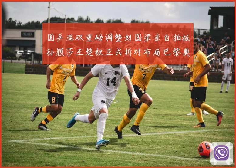 国乒混双重磅调整刘国梁亲自拍板孙颖莎王楚钦正式拆对布局巴黎奥运新篇章