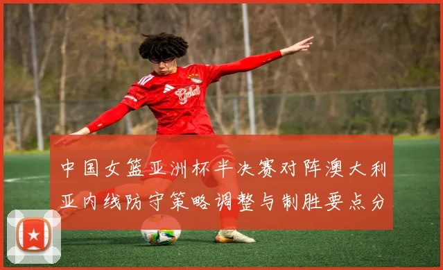 中国女篮亚洲杯半决赛对阵澳大利亚内线防守策略调整与制胜要点分析