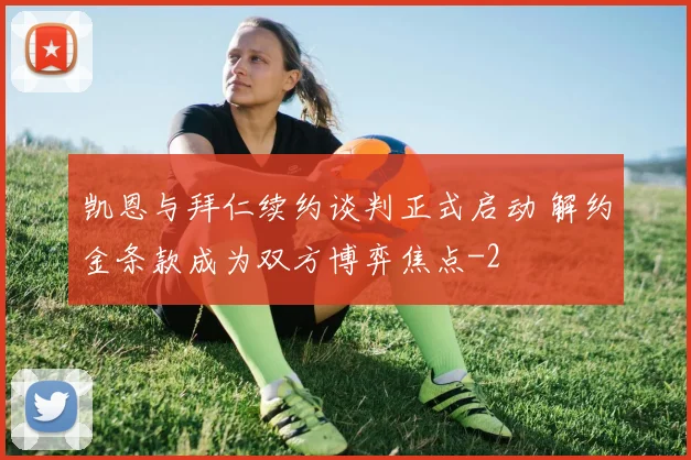 凯恩与拜仁续约谈判正式启动 解约金条款成为双方博弈焦点