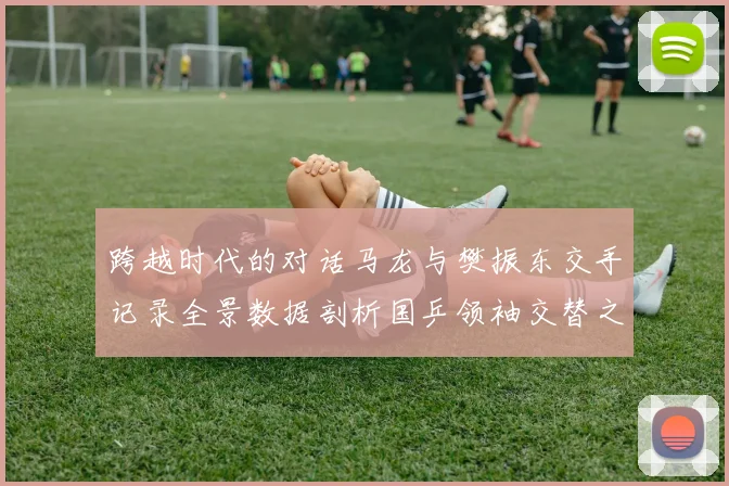 跨越时代的对话马龙与樊振东交手记录全景数据剖析国乒领袖交替之路