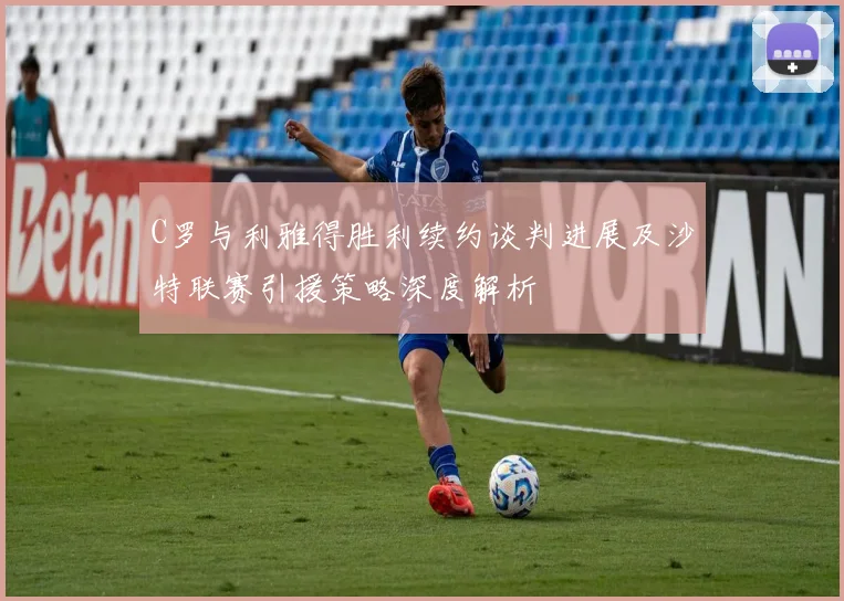 C罗与利雅得胜利续约谈判进展及沙特联赛引援策略深度解析
