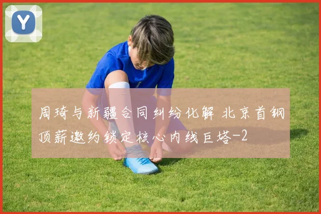 周琦与新疆合同纠纷化解 北京首钢顶薪邀约锁定核心内线巨塔