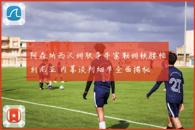 阿森纳西汉姆联争夺富勒姆铁腰帕利尼亚 内幕谈判细节全面揭秘