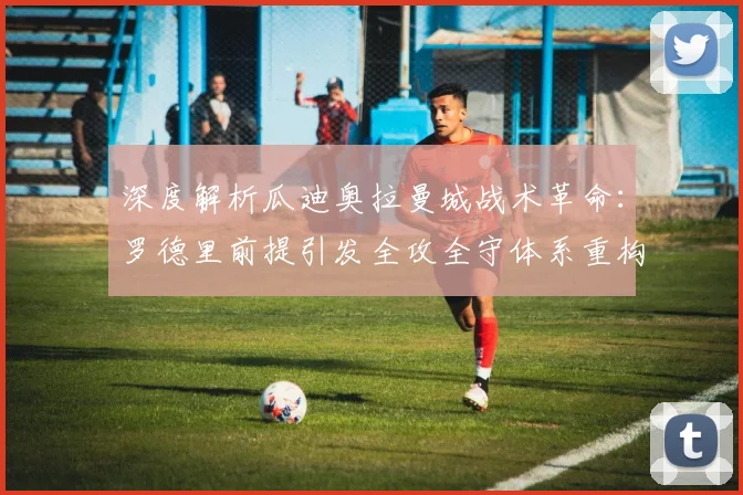 深度解析瓜迪奥拉曼城战术革命：罗德里前提引发全攻全守体系重构