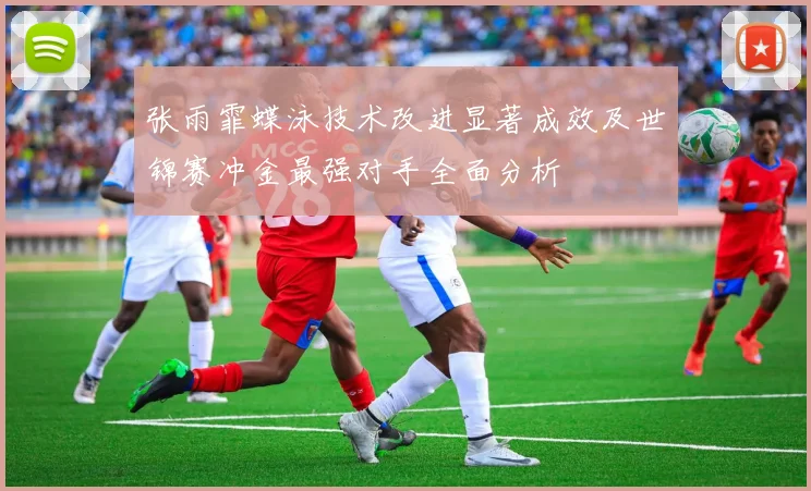 张雨霏蝶泳技术改进显著成效及世锦赛冲金最强对手全面分析