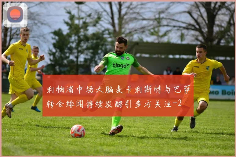 利物浦中场大脑麦卡利斯特与巴萨转会绯闻持续发酵引多方关注