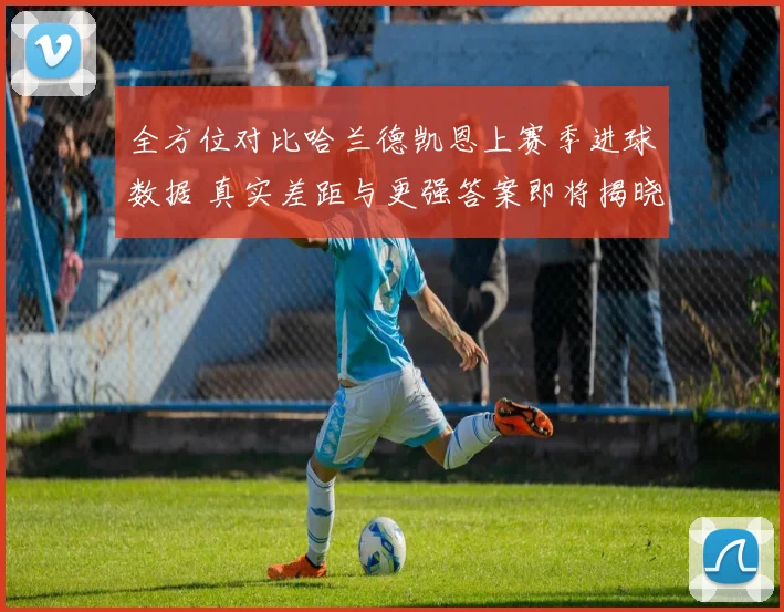 全方位对比哈兰德凯恩上赛季进球数据 真实差距与更强答案即将揭晓