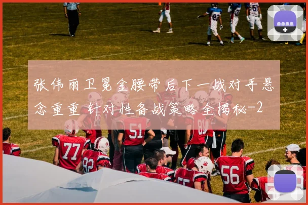 张伟丽卫冕金腰带后下一战对手悬念重重 针对性备战策略全揭秘