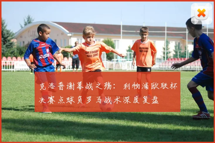 克洛普谢幕战之殇：利物浦欧联杯决赛点球负罗马战术深度复盘