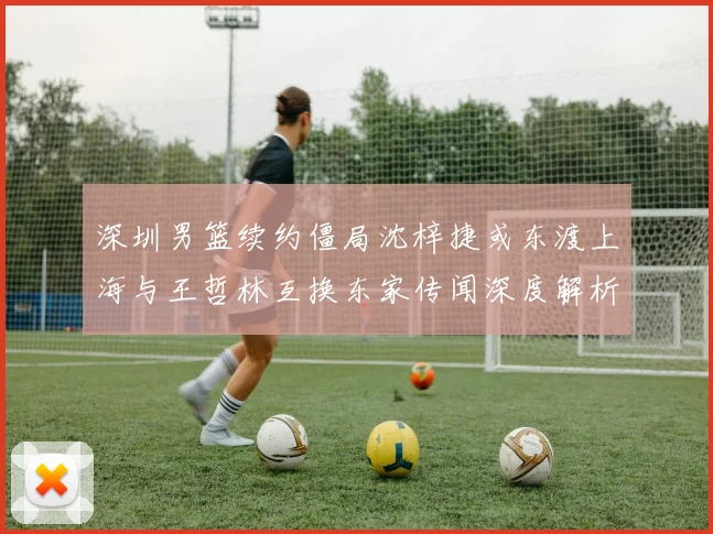 深圳男篮续约僵局沈梓捷或东渡上海与王哲林互换东家传闻深度解析