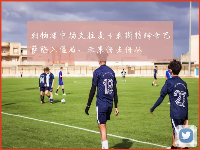 利物浦中场支柱麦卡利斯特转会巴萨陷入僵局，未来何去何从