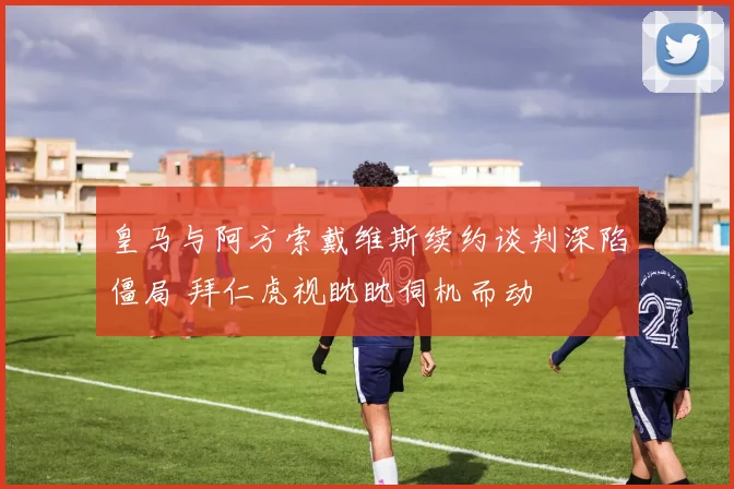 皇马与阿方索戴维斯续约谈判深陷僵局 拜仁虎视眈眈伺机而动