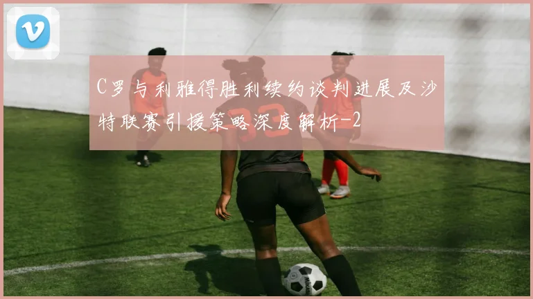 C罗与利雅得胜利续约谈判进展及沙特联赛引援策略深度解析
