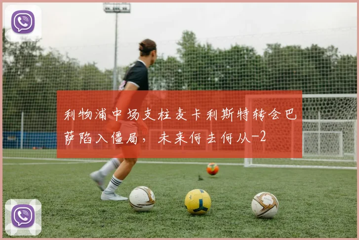 利物浦中场支柱麦卡利斯特转会巴萨陷入僵局，未来何去何从