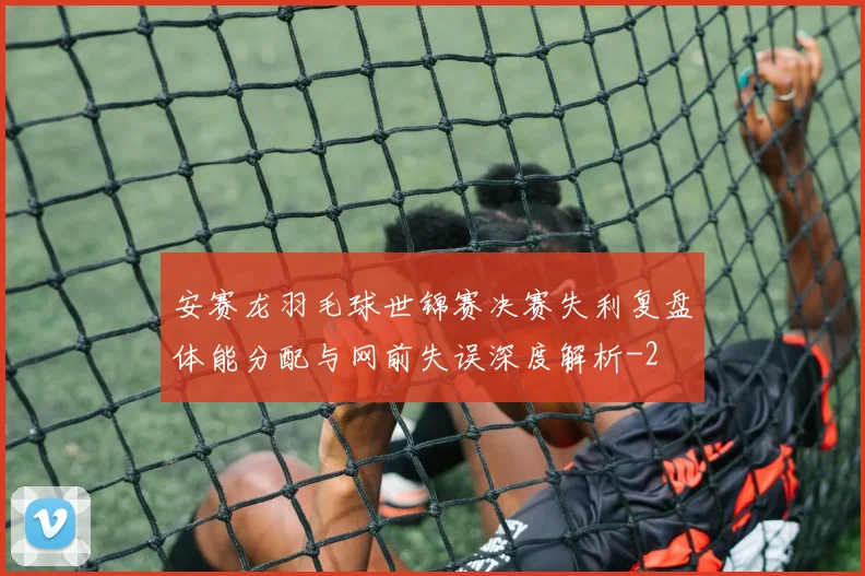 安赛龙羽毛球世锦赛决赛失利复盘体能分配与网前失误深度解析