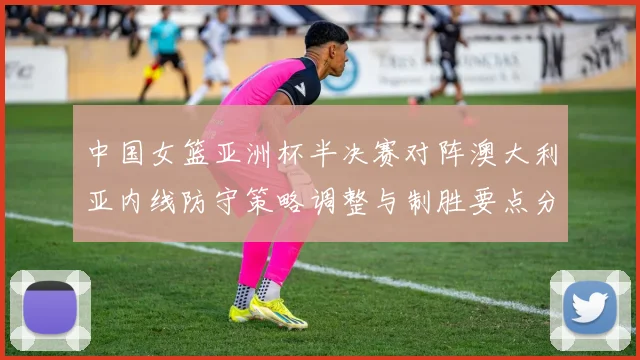 中国女篮亚洲杯半决赛对阵澳大利亚内线防守策略调整与制胜要点分析
