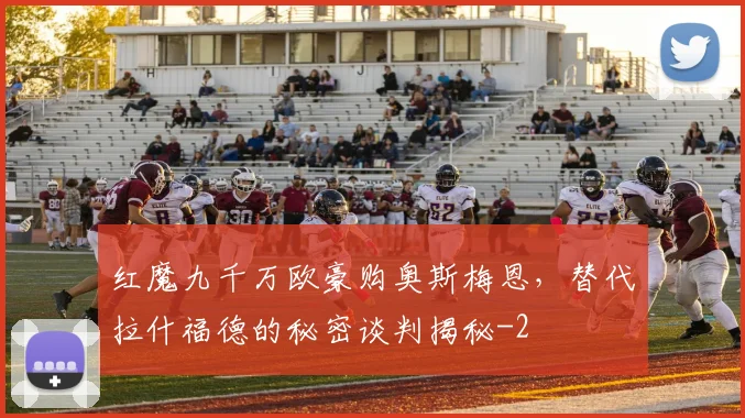 红魔九千万欧豪购奥斯梅恩,替代拉什福德的秘密谈判揭秘