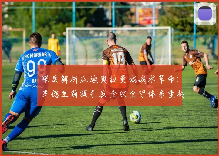 深度解析瓜迪奥拉曼城战术革命：罗德里前提引发全攻全守体系重构