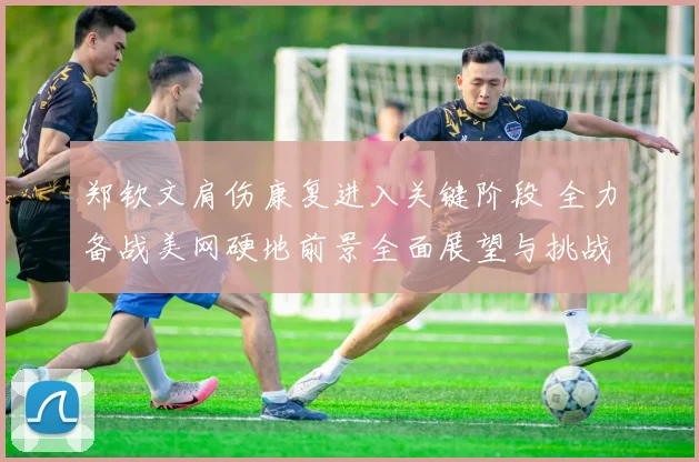 郑钦文肩伤康复进入关键阶段 全力备战美网硬地前景全面展望与挑战分析