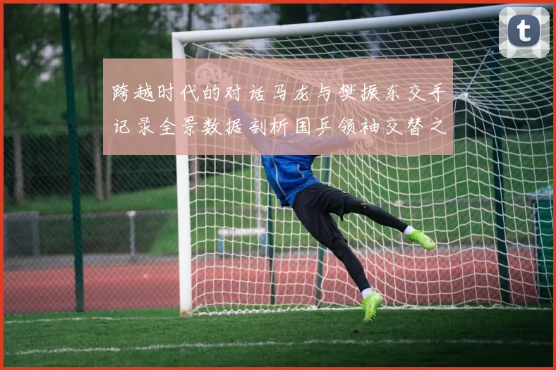 跨越时代的对话马龙与樊振东交手记录全景数据剖析国乒领袖交替之路