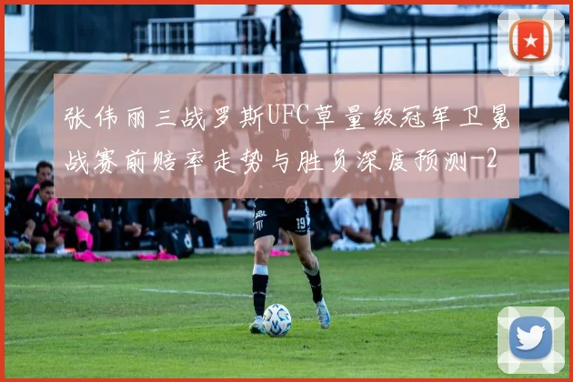 张伟丽三战罗斯UFC草量级冠军卫冕战赛前赔率走势与胜负深度预测