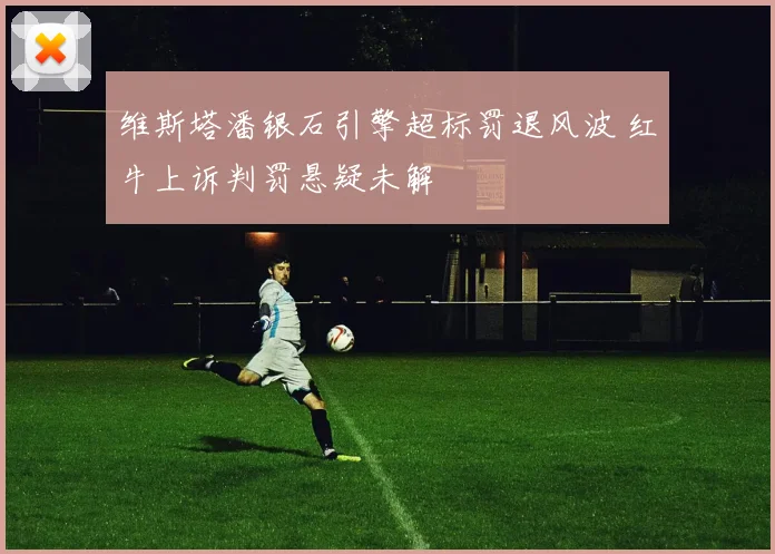 维斯塔潘银石引擎超标罚退风波 红牛上诉判罚悬疑未解